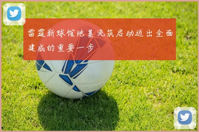 雷霆新球馆地基浇筑启动迈出全面建成的重要一步