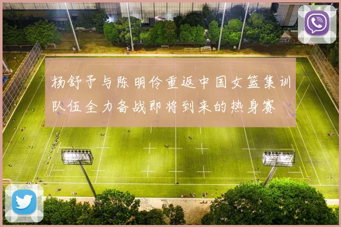 杨舒予与陈明伶重返中国女篮集训队伍全力备战即将到来的热身赛