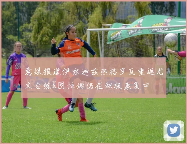 意媒报道伊尔迪兹热格罗瓦重返尤文合练K图拉姆仍在积极康复中