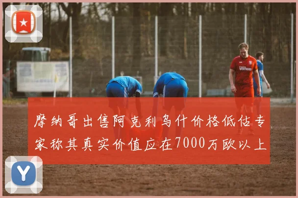 摩纳哥出售阿克利乌什价格低估专家称其真实价值应在7000万欧以上