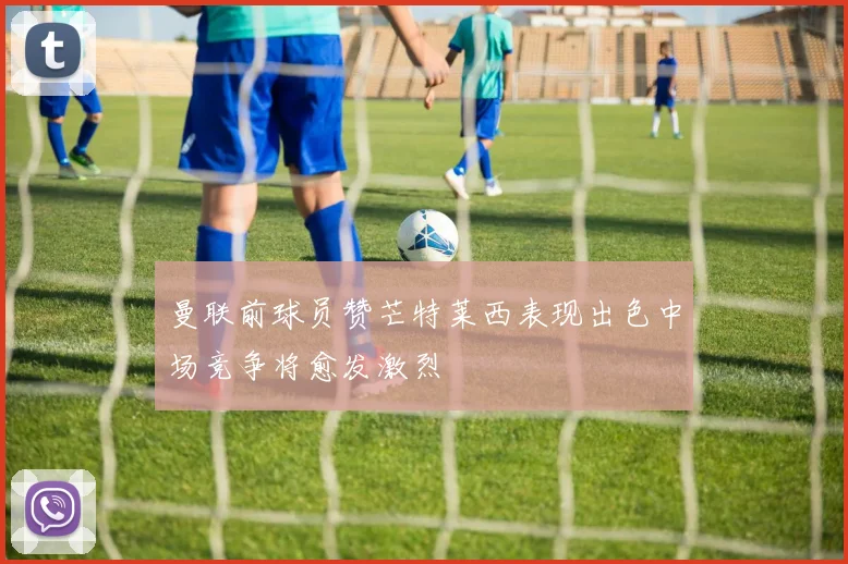 曼联前球员赞芒特莱西表现出色中场竞争将愈发激烈
